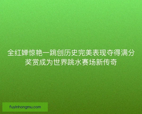 全红婵惊艳一跳创历史完美表现夺得满分奖赏成为世界跳水赛场新传奇