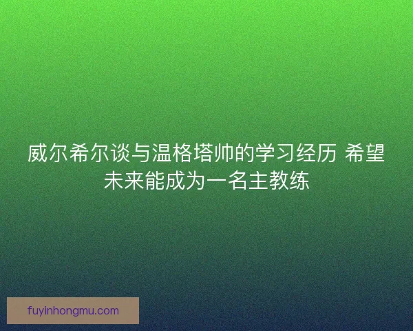 威尔希尔谈与温格塔帅的学习经历 希望未来能成为一名主教练