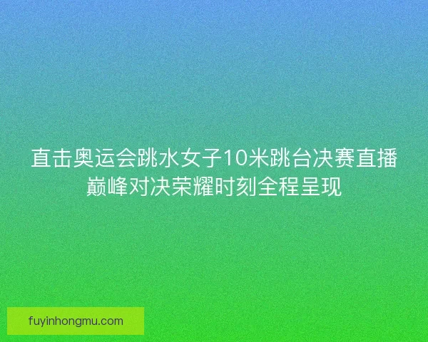 直击奥运会跳水女子10米跳台决赛直播巅峰对决荣耀时刻全程呈现