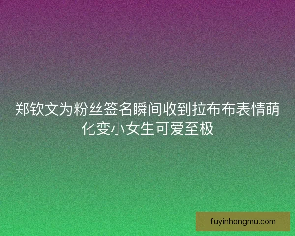 郑钦文为粉丝签名瞬间收到拉布布表情萌化变小女生可爱至极