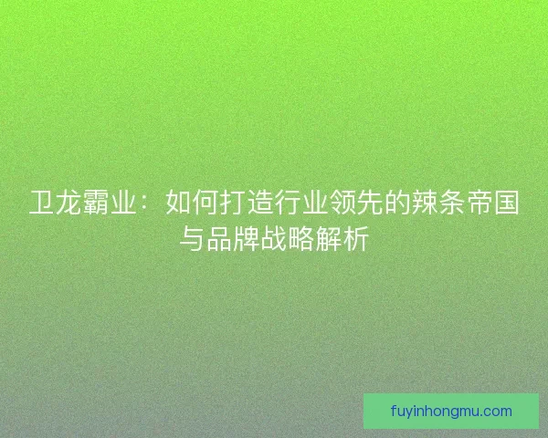卫龙霸业：如何打造行业领先的辣条帝国与品牌战略解析