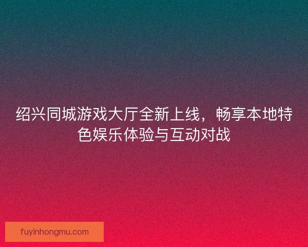绍兴同城游戏大厅全新上线,畅享本地特色娱乐体验与互动对战 绍兴同城游戏大厅全新上线,畅享本地特色娱乐体验与互动对战