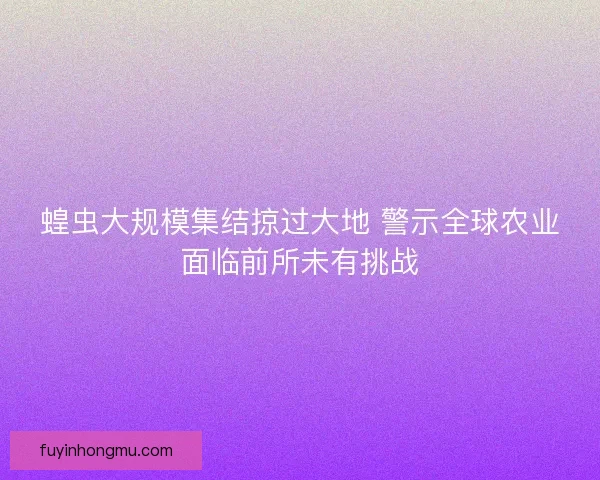 蝗虫大规模集结掠过大地 警示全球农业面临前所未有挑战 蝗虫大规模集结掠过大地 警示全球农业面临前所未有挑战