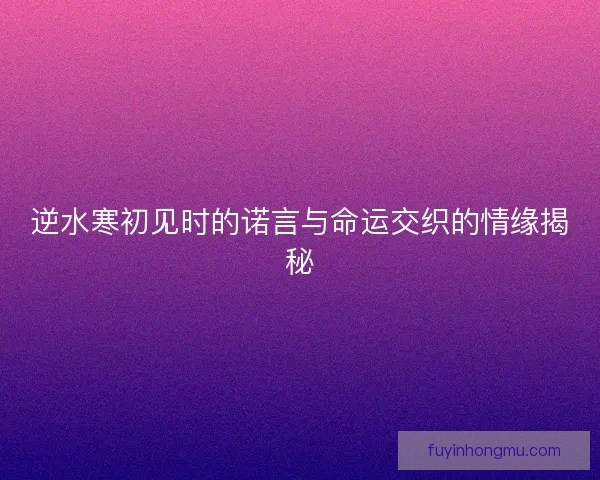 逆水寒初见时的诺言与命运交织的情缘揭秘 逆水寒初见时的诺言与命运交织的情缘揭秘