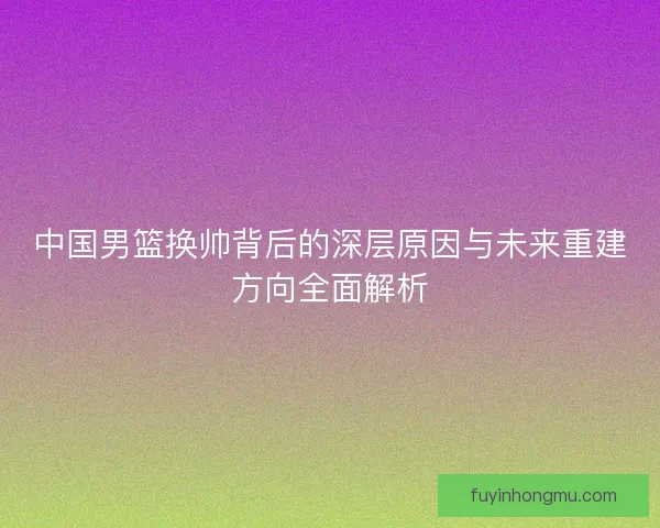 中国男篮换帅背后的深层原因与未来重建方向全面解析 中国男篮换帅背后的深层原因与未来重建方向全面解析