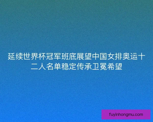 延续世界杯冠军班底展望中国女排奥运十二人名单稳定传承卫冕希望