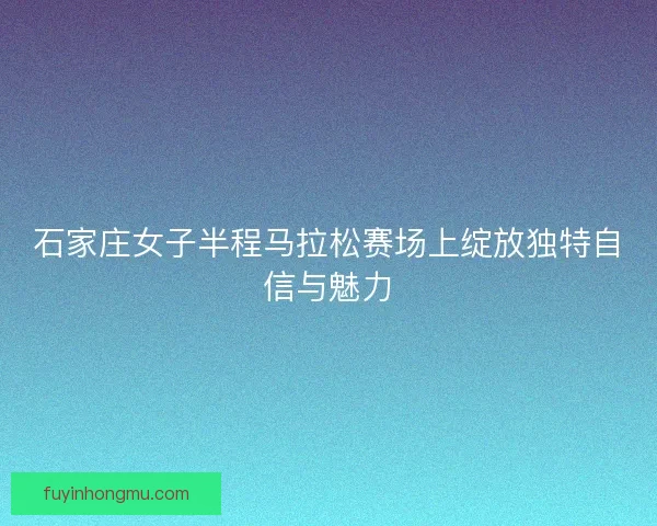 石家庄女子半程马拉松赛场上绽放独特自信与魅力