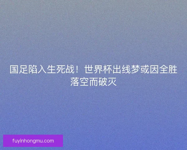 国足陷入生死战！世界杯出线梦或因全胜落空而破灭