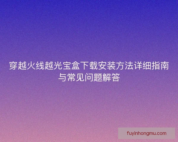 穿越火线越光宝盒下载安装方法详细指南与常见问题解答