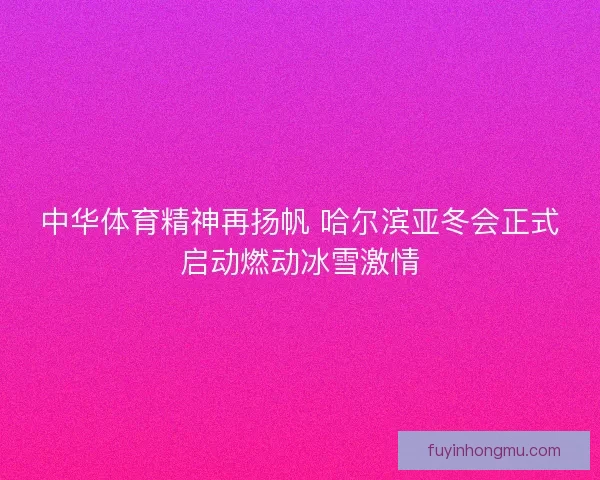 中华体育精神再扬帆 哈尔滨亚冬会正式启动燃动冰雪激情 中华体育精神再扬帆 哈尔滨亚冬会正式启动燃动冰雪激情