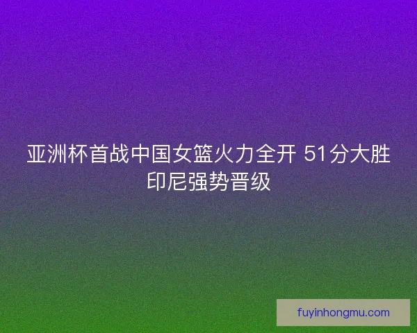 亚洲杯首战中国女篮火力全开 51分大胜印尼强势晋级