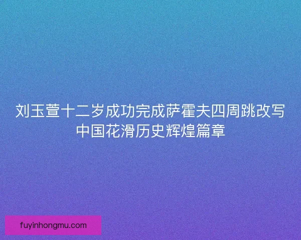刘玉萱十二岁成功完成萨霍夫四周跳改写中国花滑历史辉煌篇章