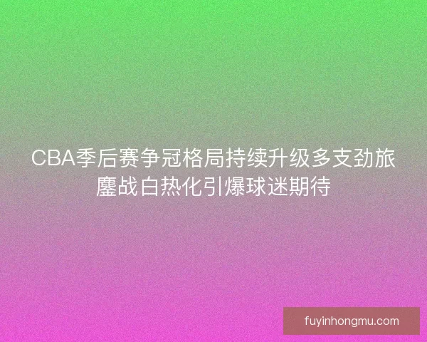 CBA季后赛争冠格局持续升级多支劲旅鏖战白热化引爆球迷期待 CBA季后赛争冠格局持续升级多支劲旅鏖战白热化引爆球迷期待