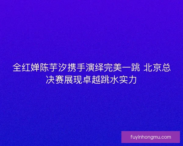 全红婵陈芋汐携手演绎完美一跳 北京总决赛展现卓越跳水实力