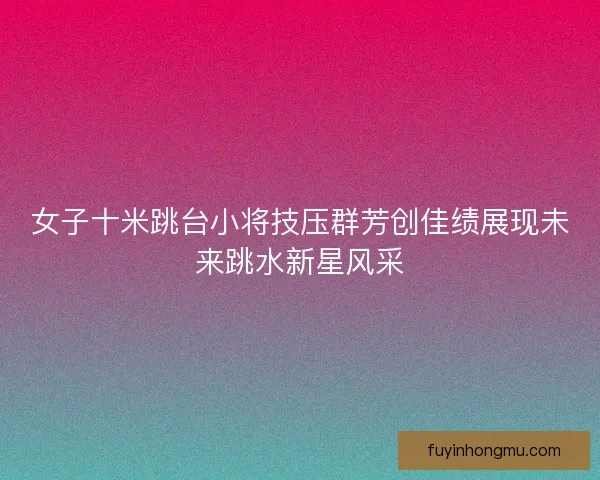 女子十米跳台小将技压群芳创佳绩展现未来跳水新星风采