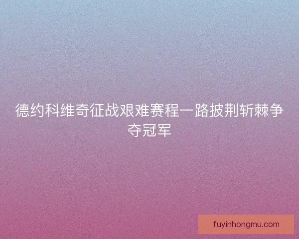 德约科维奇征战艰难赛程一路披荆斩棘争夺冠军