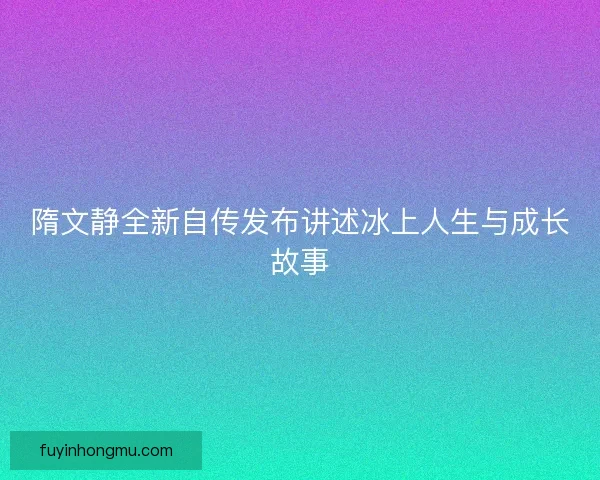 隋文静全新自传发布讲述冰上人生与成长故事