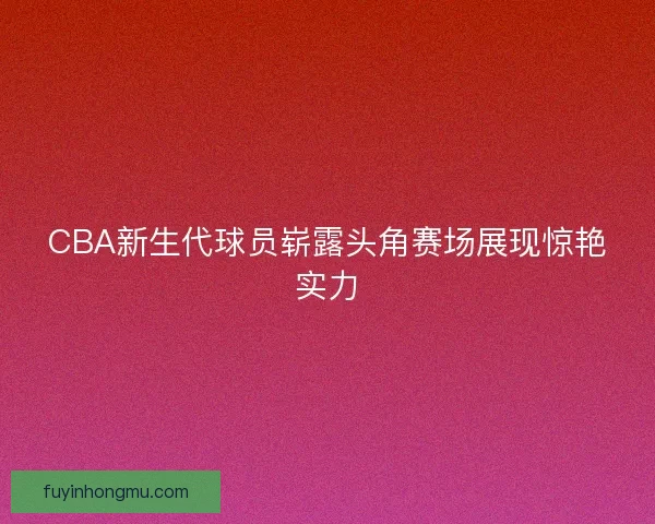 CBA新生代球员崭露头角赛场展现惊艳实力
