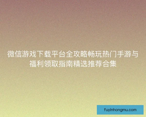 微信游戏下载平台全攻略畅玩热门手游与福利领取指南精选推荐合集