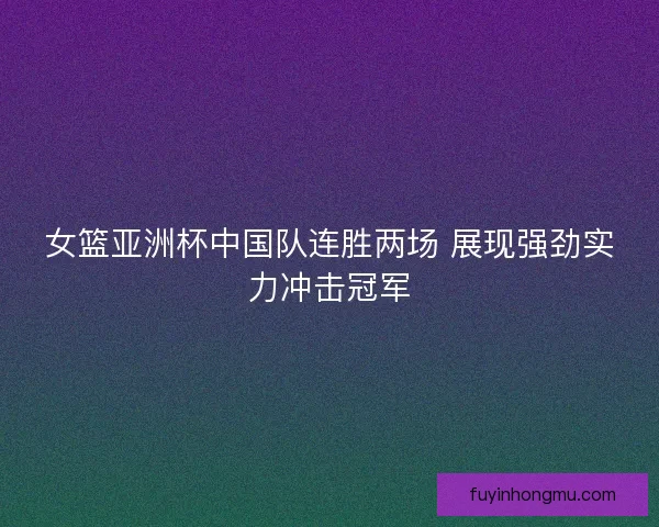 女篮亚洲杯中国队连胜两场 展现强劲实力冲击冠军