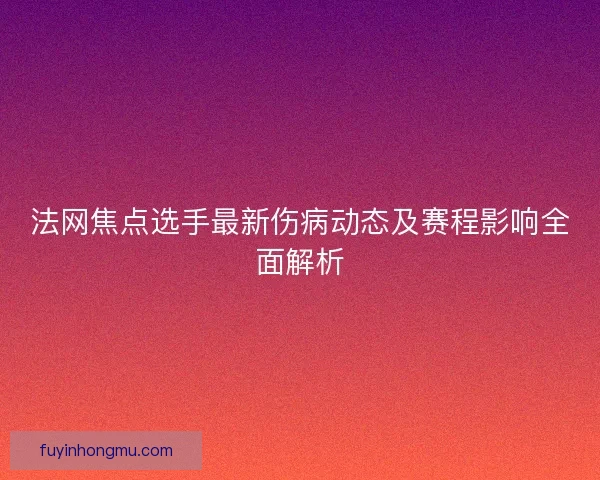 法网焦点选手最新伤病动态及赛程影响全面解析