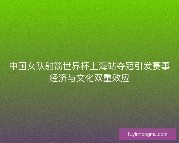 中国女队射箭世界杯上海站夺冠引发赛事经济与文化双重效应 中国女队射箭世界杯上海站夺冠引发赛事经济与文化双重效应