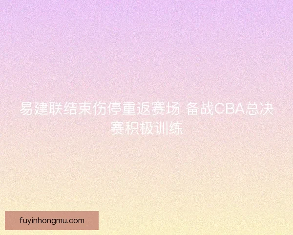 易建联结束伤停重返赛场 备战CBA总决赛积极训练 易建联结束伤停重返赛场 备战CBA总决赛积极训练
