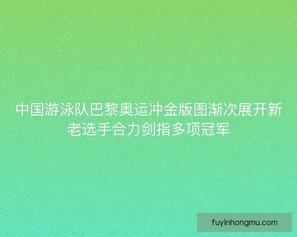 中国游泳队巴黎奥运冲金版图渐次展开新老选手合力剑指多项冠军