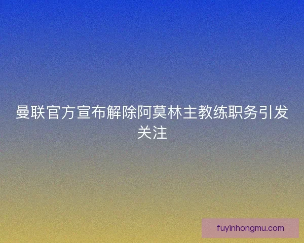 曼联官方宣布解除阿莫林主教练职务引发关注