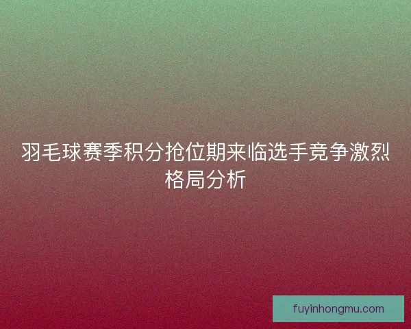 羽毛球赛季积分抢位期来临选手竞争激烈格局分析
