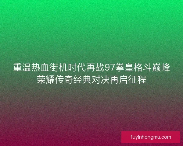 重温热血街机时代再战97拳皇格斗巅峰荣耀传奇经典对决再启征程