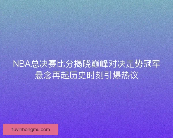 NBA总决赛比分揭晓巅峰对决走势冠军悬念再起历史时刻引爆热议