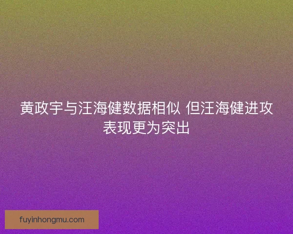 黄政宇与汪海健数据相似 但汪海健进攻表现更为突出
