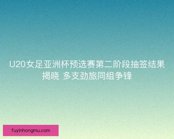 U20女足亚洲杯预选赛第二阶段抽签结果揭晓 多支劲旅同组争锋 U20女足亚洲杯预选赛第二阶段抽签结果揭晓 多支劲旅同组争锋