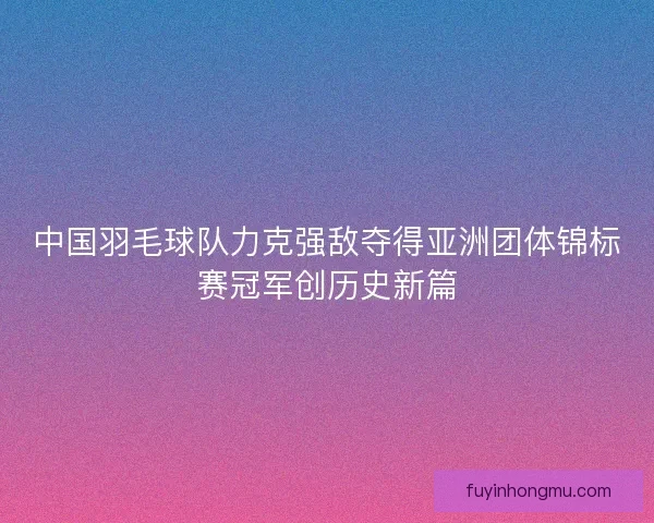 中国羽毛球队力克强敌夺得亚洲团体锦标赛冠军创历史新篇 中国羽毛球队力克强敌夺得亚洲团体锦标赛冠军创历史新篇
